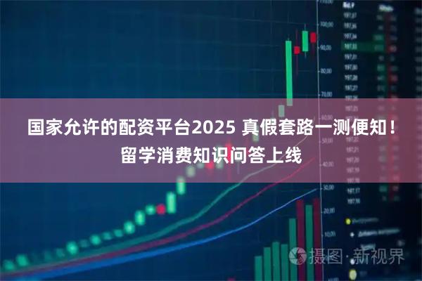 国家允许的配资平台2025 真假套路一测便知！留学消费知识问答上线
