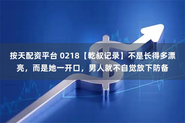 按天配资平台 0218【乾叔记录】不是长得多漂亮，而是她一开口，男人就不自觉放下防备