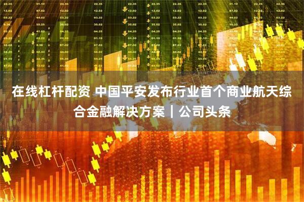在线杠杆配资 中国平安发布行业首个商业航天综合金融解决方案｜公司头条