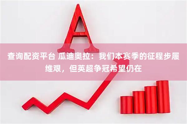 查询配资平台 瓜迪奥拉：我们本赛季的征程步履维艰，但英超争冠希望仍在