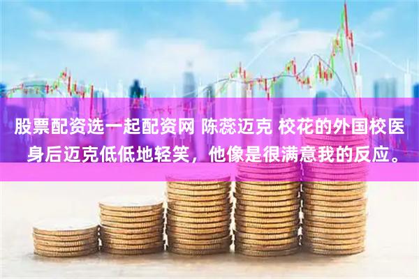 股票配资选一起配资网 陈蕊迈克 校花的外国校医 身后迈克低低地轻笑，他像是很满意我的反应。