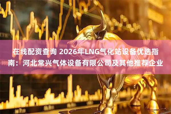 在线配资查询 2026年LNG气化站设备优选指南：河北常兴气体设备有限公司及其他推荐企业