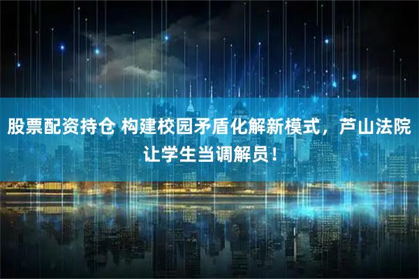 股票配资持仓 构建校园矛盾化解新模式，芦山法院让学生当调解员！