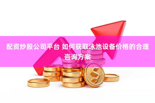 配资炒股公司平台 如何获取泳池设备价格的合理咨询方案