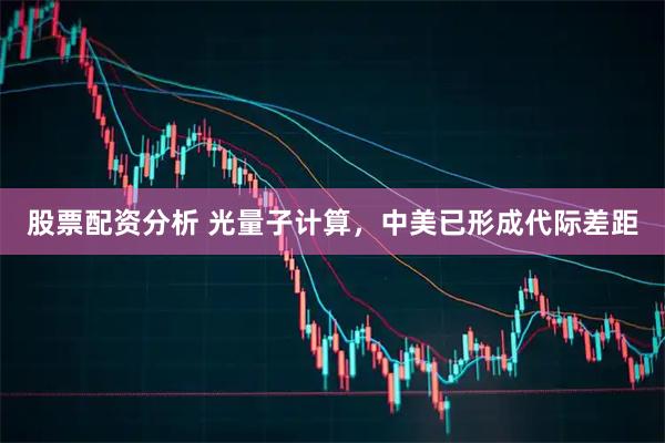 股票配资分析 光量子计算，中美已形成代际差距