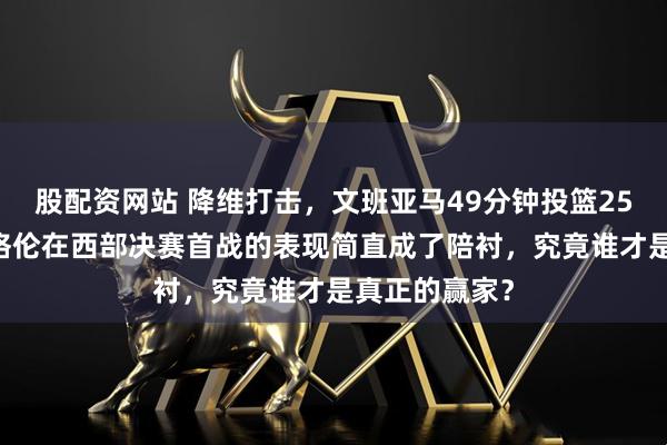 股配资网站 降维打击，文班亚马49分钟投篮25中14，霍姆格伦在西部决赛首战的表现简直成了陪衬，究竟谁才是真正的赢家？