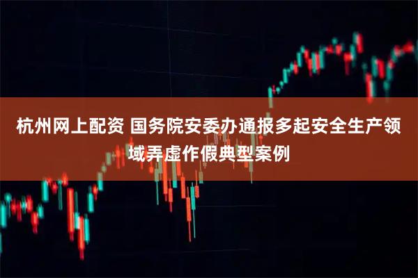 杭州网上配资 国务院安委办通报多起安全生产领域弄虚作假典型案例