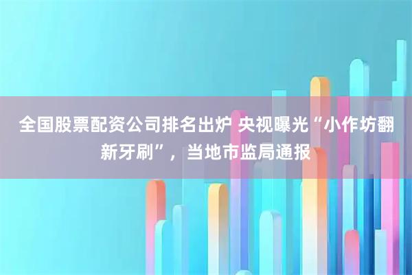 全国股票配资公司排名出炉 央视曝光“小作坊翻新牙刷”，当地市监局通报