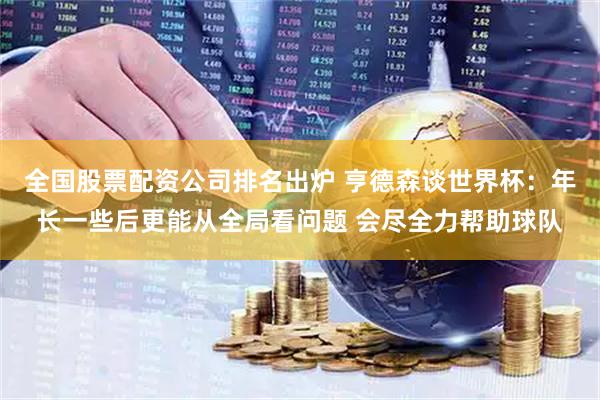 全国股票配资公司排名出炉 亨德森谈世界杯：年长一些后更能从全局看问题 会尽全力帮助球队