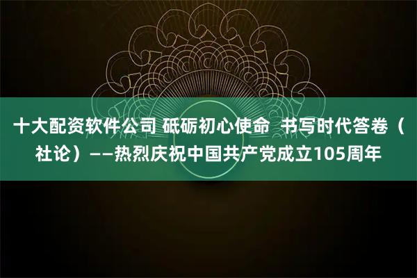 十大配资软件公司 砥砺初心使命 书写时代答卷(社论)——热烈庆祝中国共产党成立105周年