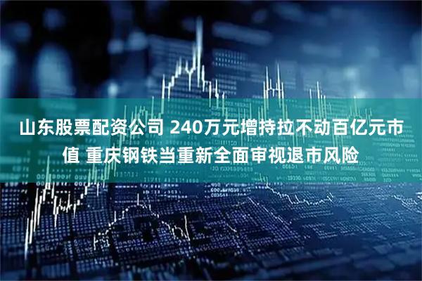 山东股票配资公司 240万元增持拉不动百亿元市值 重庆钢铁当重新全面审视退市风险