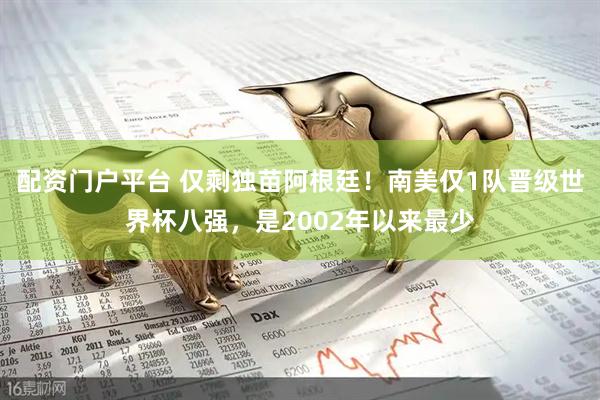 配资门户平台 仅剩独苗阿根廷！南美仅1队晋级世界杯八强，是2002年以来最少