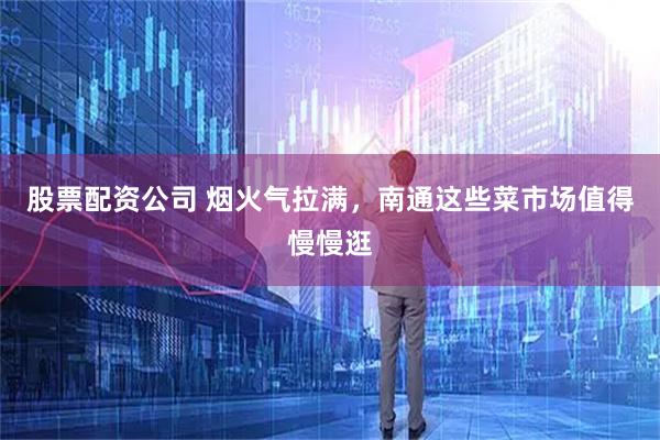 股票配资公司 烟火气拉满，南通这些菜市场值得慢慢逛