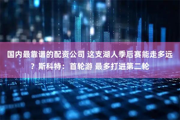 国内最靠谱的配资公司 这支湖人季后赛能走多远？斯科特：首轮游 最多打进第二轮