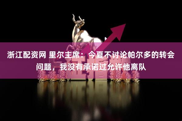 浙江配资网 里尔主席：今夏不讨论帕尔多的转会问题，我没有承诺过允许他离队